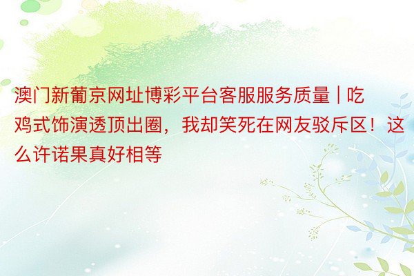 澳门新葡京网址博彩平台客服服务质量 | 吃鸡式饰演透顶出圈，我却笑死在网友驳斥区！这么许诺果真好相等