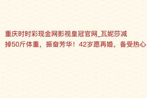 重庆时时彩现金网影视皇冠官网_瓦妮莎减掉50斤体重，振奋芳华！42岁愿再婚，备受热心