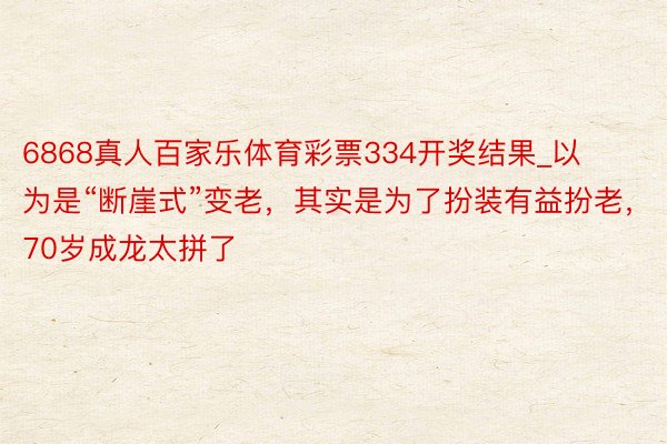 6868真人百家乐体育彩票334开奖结果_以为是“断崖式”变老，其实是为了扮装有益扮老，70岁成龙太拼了