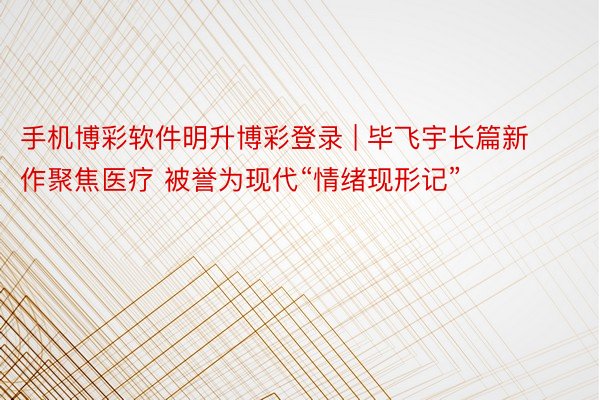 手机博彩软件明升博彩登录 | 毕飞宇长篇新作聚焦医疗 被誉为现代“情绪现形记”