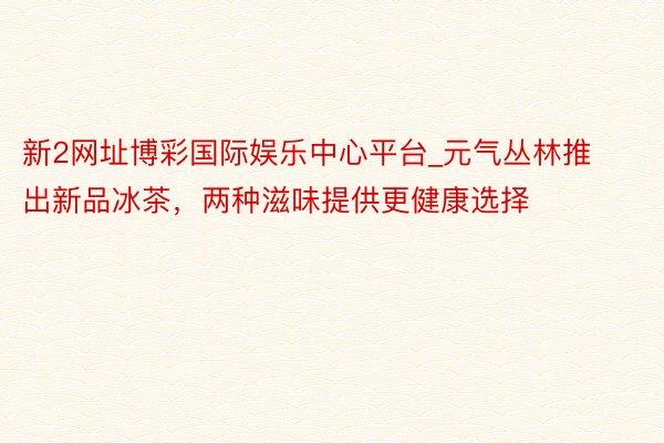 新2网址博彩国际娱乐中心平台_元气丛林推出新品冰茶，两种滋味提供更健康选择