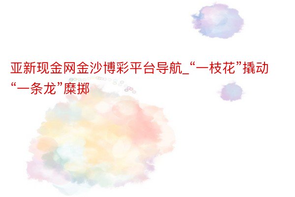 亚新现金网金沙博彩平台导航_“一枝花”撬动“一条龙”糜掷