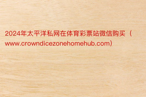 2024年太平洋私网在体育彩票站微信购买（www.crowndicezonehomehub.com）