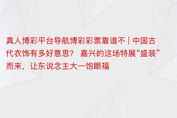 真人博彩平台导航博彩彩票靠谱不 | 中国古代衣饰有多好意思？ 嘉兴的这场特展“盛装”而来，让东说念主大一饱眼福