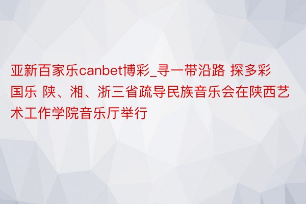 亚新百家乐canbet博彩_寻一带沿路 探多彩国乐 陕、湘、浙三省疏导民族音乐会在陕西艺术工作学院音乐厅举行