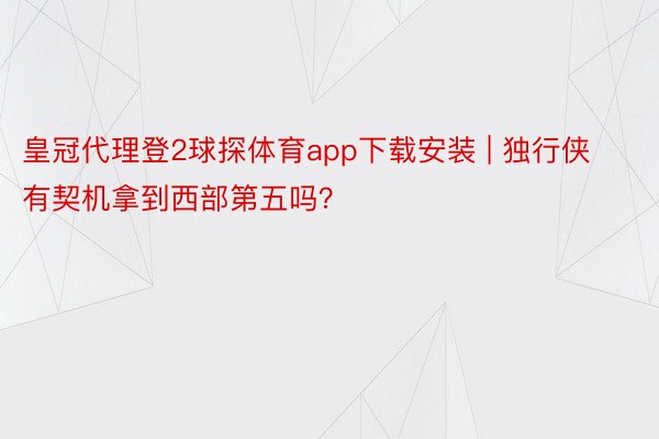 皇冠代理登2球探体育app下载安装 | 独行侠有契机拿到西部第五吗？