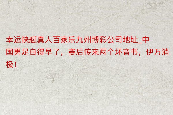 幸运快艇真人百家乐九州博彩公司地址_中国男足自得早了，赛后传来两个坏音书，伊万消极！
