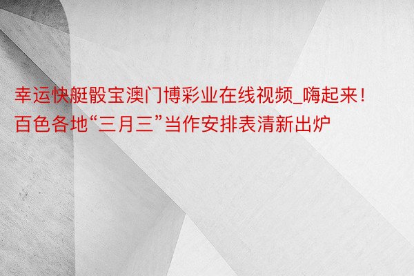 幸运快艇骰宝澳门博彩业在线视频_嗨起来！百色各地“三月三”当作安排表清新出炉