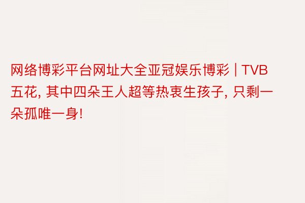 网络博彩平台网址大全亚冠娱乐博彩 | TVB五花, 其中四朵王人超等热衷生孩子, 只剩一朵孤唯一身!