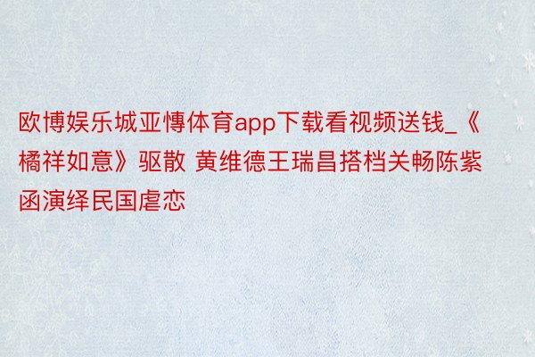 欧博娱乐城亚慱体育app下载看视频送钱_《橘祥如意》驱散 黄维德王瑞昌搭档关畅陈紫函演绎民国虐恋