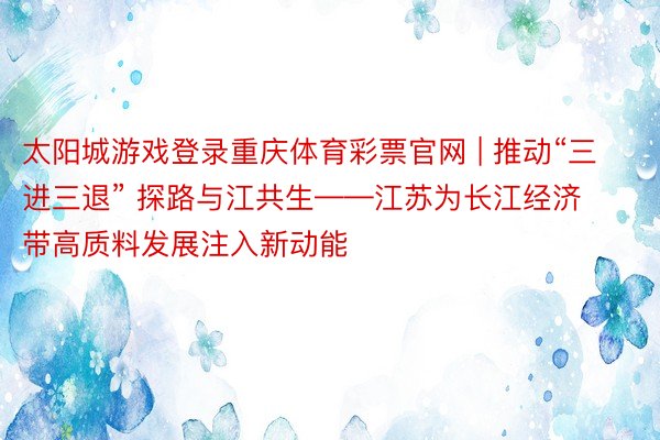 太阳城游戏登录重庆体育彩票官网 | 推动“三进三退” 探路与江共生——江苏为长江经济带高质料发展注入新动能
