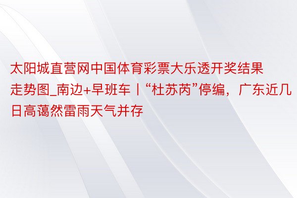 太阳城直营网中国体育彩票大乐透开奖结果走势图_南边+早班车丨“杜苏芮”停编，广东近几日高蔼然雷雨天气并存