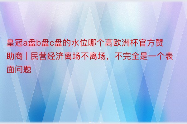 皇冠a盘b盘c盘的水位哪个高欧洲杯官方赞助商 | 民营经济离场不离场，不完全是一个表面问题