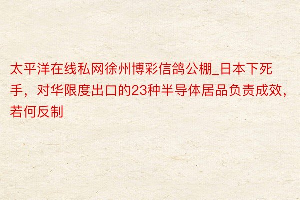 太平洋在线私网徐州博彩信鸽公棚_日本下死手，对华限度出口的23种半导体居品负责成效，若何反制