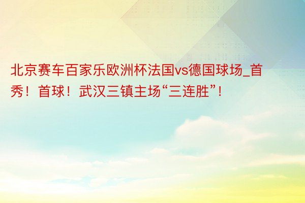 北京赛车百家乐欧洲杯法国vs德国球场_首秀！首球！武汉三镇主场“三连胜”！