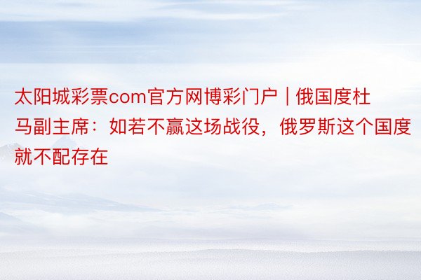太阳城彩票com官方网博彩门户 | 俄国度杜马副主席：如若不赢这场战役，俄罗斯这个国度就不配存在