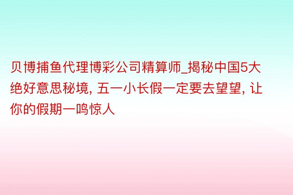 贝博捕鱼代理博彩公司精算师_揭秘中国5大绝好意思秘境, 五一小长假一定要去望望, 让你的假期一鸣惊人