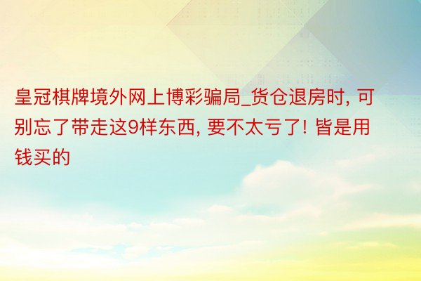 皇冠棋牌境外网上博彩骗局_货仓退房时, 可别忘了带走这9样东西, 要不太亏了! 皆是用钱买的