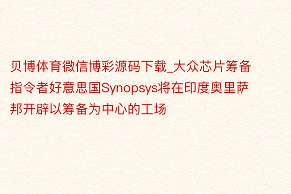 贝博体育微信博彩源码下载_大众芯片筹备指令者好意思国Synopsys将在印度奥里萨邦开辟以筹备为中心的工场