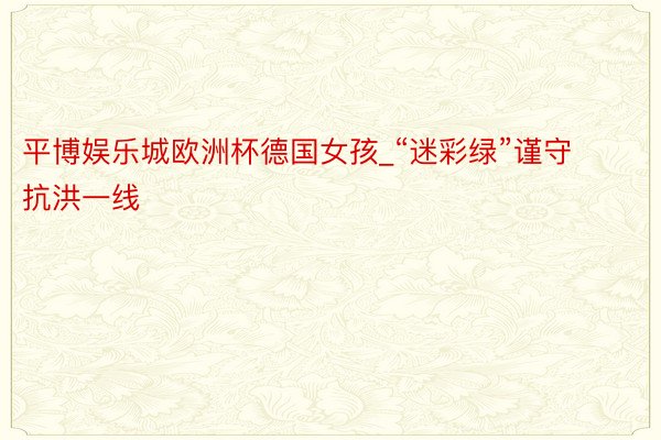 平博娱乐城欧洲杯德国女孩_“迷彩绿”谨守抗洪一线