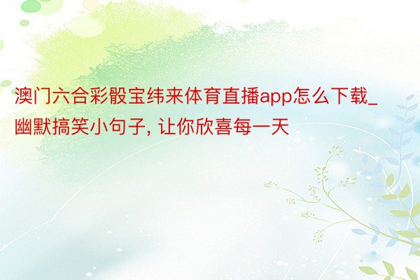 澳门六合彩骰宝纬来体育直播app怎么下载_幽默搞笑小句子, 让你欣喜每一天