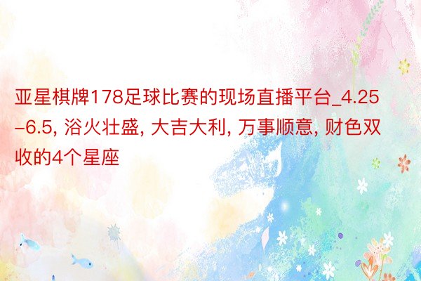 亚星棋牌178足球比赛的现场直播平台_4.25-6.5, 浴火壮盛, 大吉大利, 万事顺意, 财色双收的4个星座