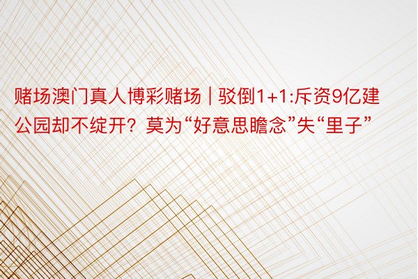 赌场澳门真人博彩赌场 | 驳倒1+1:斥资9亿建公园却不绽开？莫为“好意思瞻念”失“里子”