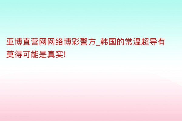 亚博直营网网络博彩警方_韩国的常温超导有莫得可能是真实!