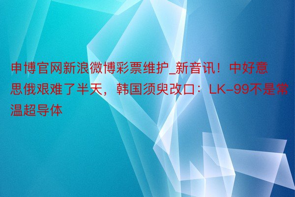 申博官网新浪微博彩票维护_新音讯！中好意思俄艰难了半天，韩国须臾改口：LK-99不是常温超导体