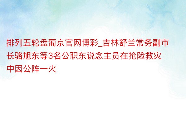 排列五轮盘葡京官网博彩_吉林舒兰常务副市长骆旭东等3名公职东说念主员在抢险救灾中因公阵一火