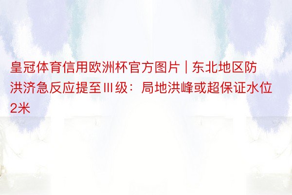 皇冠体育信用欧洲杯官方图片 | 东北地区防洪济急反应提至Ⅲ级：局地洪峰或超保证水位2米