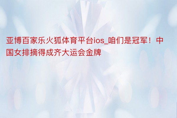 亚博百家乐火狐体育平台ios_咱们是冠军！中国女排摘得成齐大运会金牌