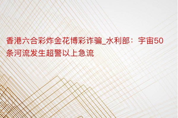 香港六合彩炸金花博彩诈骗_水利部：宇宙50条河流发生超警以上急流