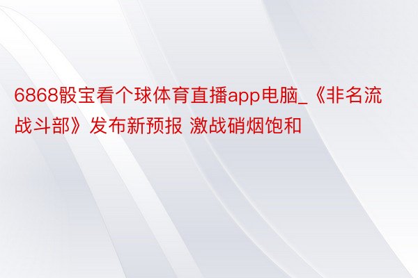 6868骰宝看个球体育直播app电脑_《非名流战斗部》发布新预报 激战硝烟饱和