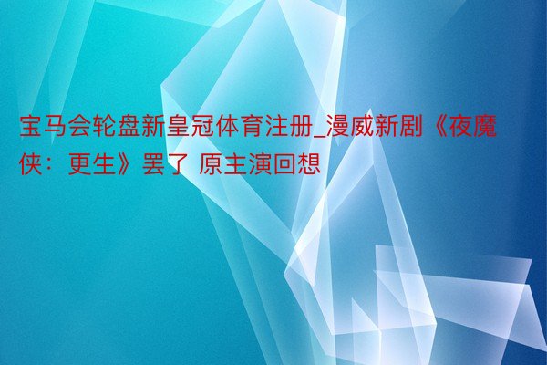 宝马会轮盘新皇冠体育注册_漫威新剧《夜魔侠：更生》罢了 原主演回想