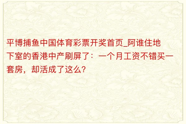 平博捕鱼中国体育彩票开奖首页_阿谁住地下室的香港中产刷屏了：一个月工资不错买一套房，却活成了这么？