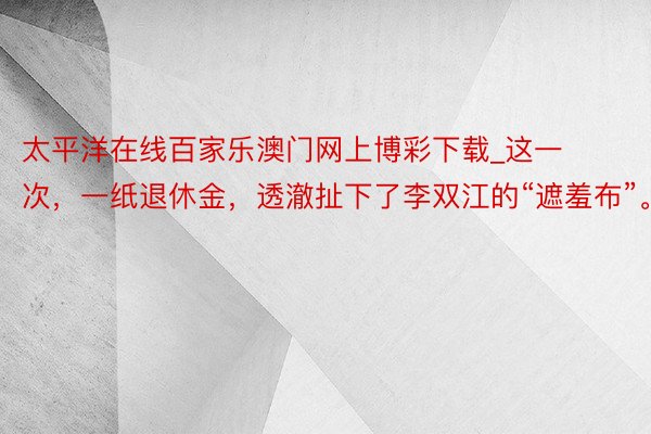 太平洋在线百家乐澳门网上博彩下载_这一次，一纸退休金，透澈扯下了李双江的“遮羞布”。