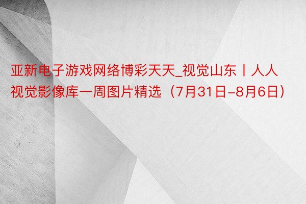 亚新电子游戏网络博彩天天_视觉山东丨人人视觉影像库一周图片精选（7月31日-8月6日）