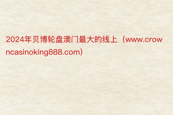 2024年贝博轮盘澳门最大的线上（www.crowncasinoking888.com）