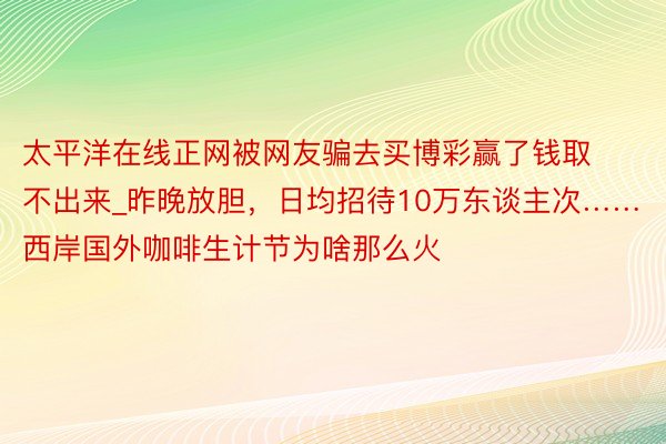 太平洋在线正网被网友骗去买博彩赢了钱取不出来_昨晚放胆，日均招待10万东谈主次……西岸国外咖啡生计节为啥那么火