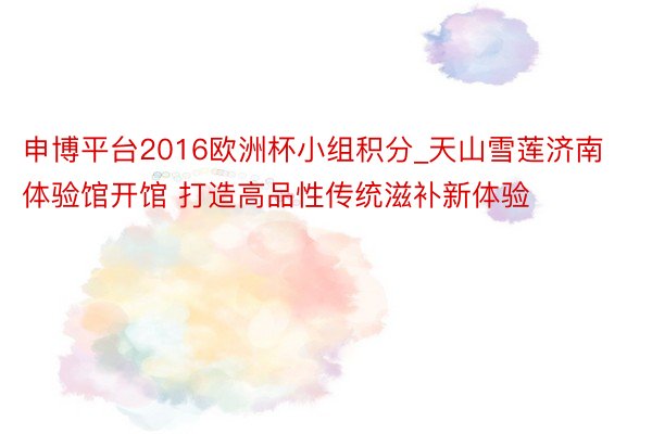 申博平台2016欧洲杯小组积分_天山雪莲济南体验馆开馆 打造高品性传统滋补新体验