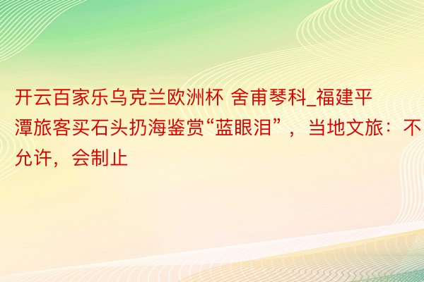 开云百家乐乌克兰欧洲杯 舍甫琴科_福建平潭旅客买石头扔海鉴赏“蓝眼泪” ，当地文旅：不允许，会制止