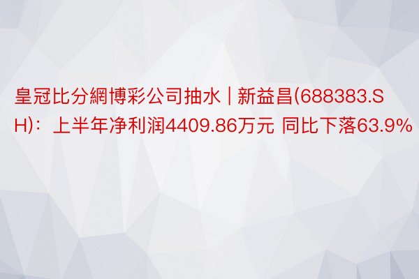 皇冠比分網博彩公司抽水 | 新益昌(688383.SH)：上半年净利润4409.86万元 同比下落63.9%