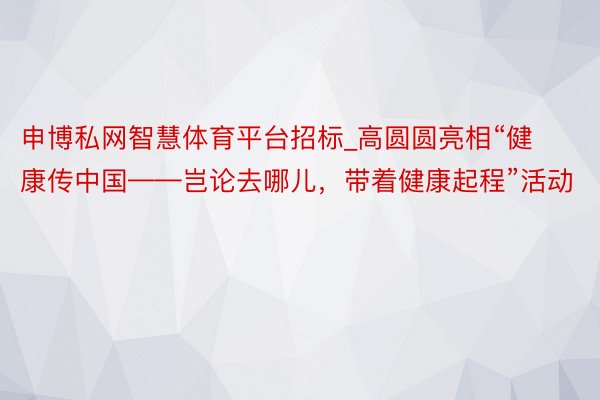 申博私网智慧体育平台招标_高圆圆亮相“健康传中国——岂论去哪儿，带着健康起程”活动
