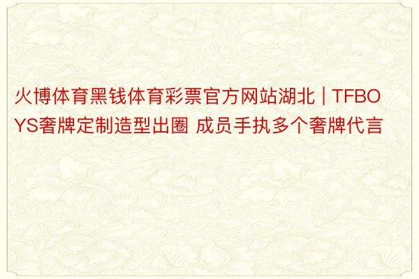 火博体育黑钱体育彩票官方网站湖北 | TFBOYS奢牌定制造型出圈 成员手执多个奢牌代言