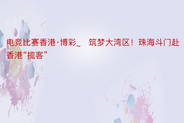 电竞比赛香港·博彩_​筑梦大湾区！珠海斗门赴香港“揽客”