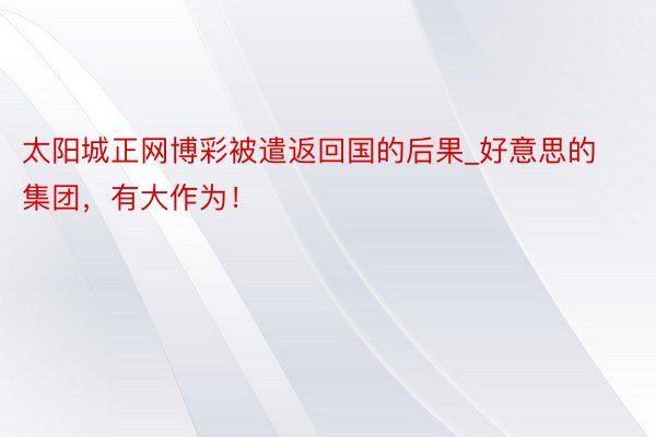 太阳城正网博彩被遣返回国的后果_好意思的集团，有大作为！