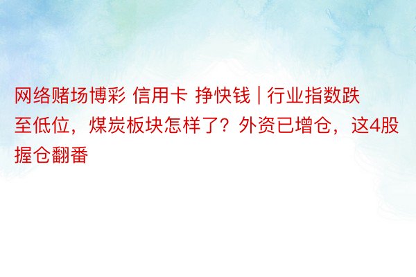 网络赌场博彩 信用卡 挣快钱 | 行业指数跌至低位，煤炭板块怎样了？外资已增仓，这4股握仓翻番