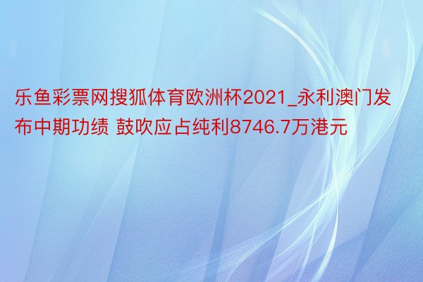 乐鱼彩票网搜狐体育欧洲杯2021_永利澳门发布中期功绩 鼓吹应占纯利8746.7万港元