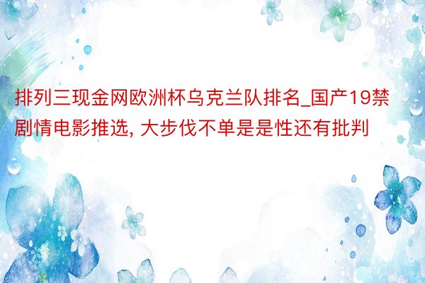 排列三现金网欧洲杯乌克兰队排名_国产19禁剧情电影推选, 大步伐不单是是性还有批判